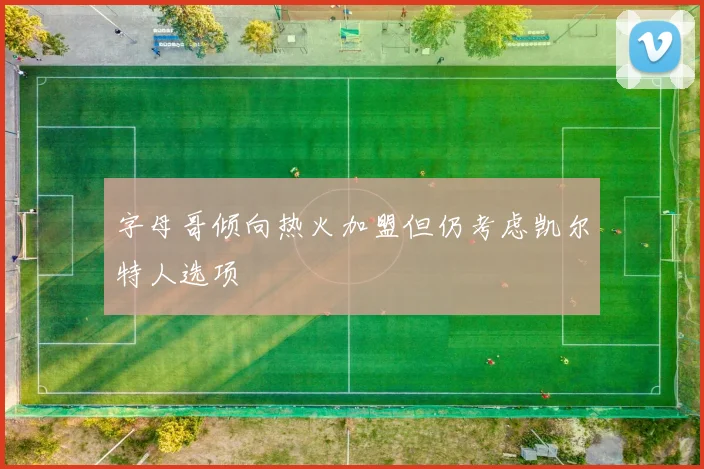 字母哥倾向热火加盟但仍考虑凯尔特人选项