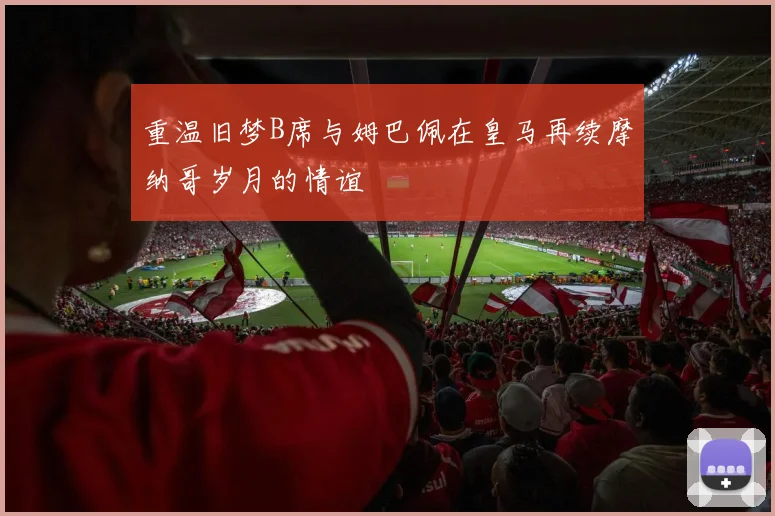 重温旧梦B席与姆巴佩在皇马再续摩纳哥岁月的情谊