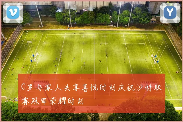 C罗与家人共享喜悦时刻庆祝沙特联赛冠军荣耀时刻