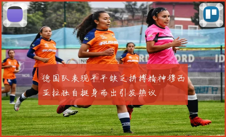 德国队表现平平缺乏拼搏精神穆西亚拉独自挺身而出引发热议