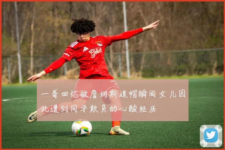 一哥回忆被詹姆斯追帽瞬间女儿因此遭到同学欺负的心酸经历