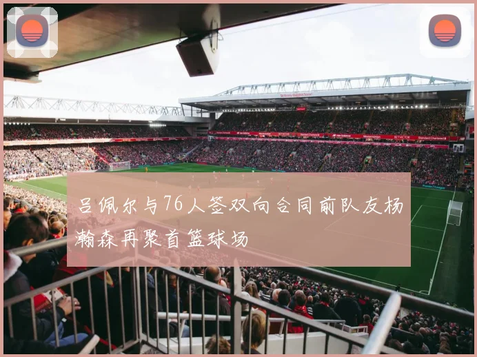 吕佩尔与76人签双向合同前队友杨瀚森再聚首篮球场