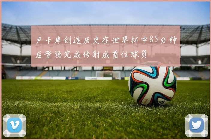 卢卡库创造历史在世界杯中85分钟后登场完成传射成首位球员