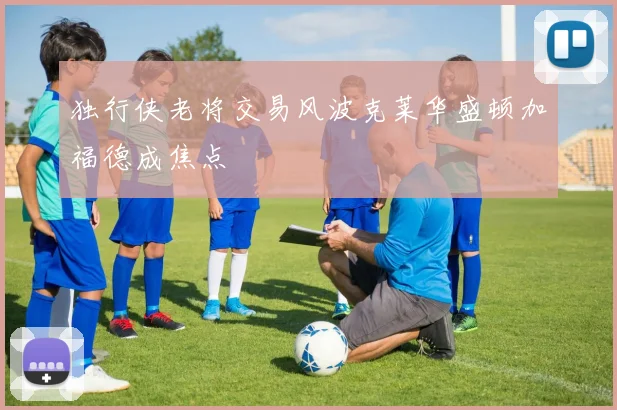 独行侠老将交易风波克莱华盛顿加福德成焦点