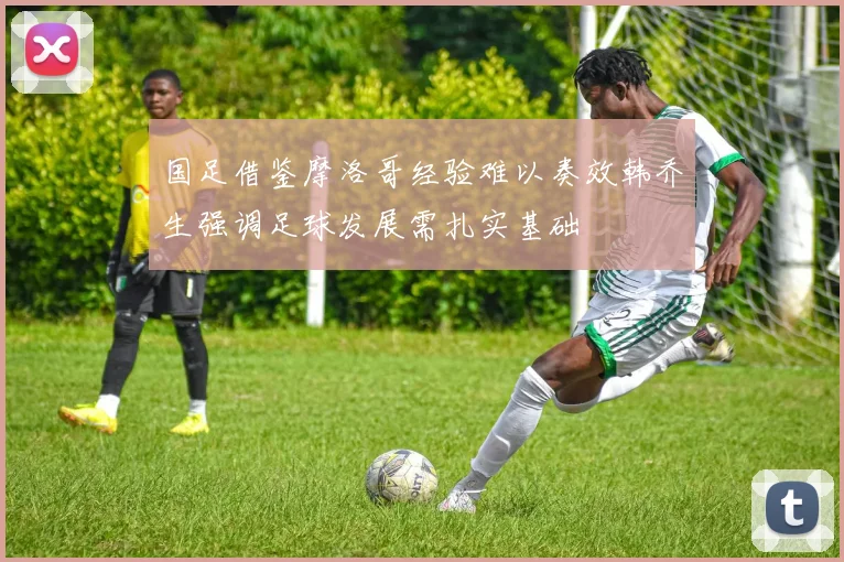 国足借鉴摩洛哥经验难以奏效韩乔生强调足球发展需扎实基础